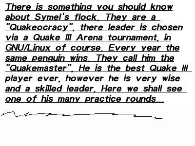 There is something you should know about Symel's flock. They are a Quakeocracy, there leader is chosen via a Quake III Arena tournament, in GNU/Linux of course. Every year the same penguin wins. They call him the Quakemaster. He is the best Quake III player ever, however he is very wise and a skilled leader. Here we shall see one of his many practice rounds...